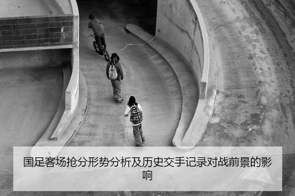 国足客场抢分形势分析及历史交手记录对战前景的影响